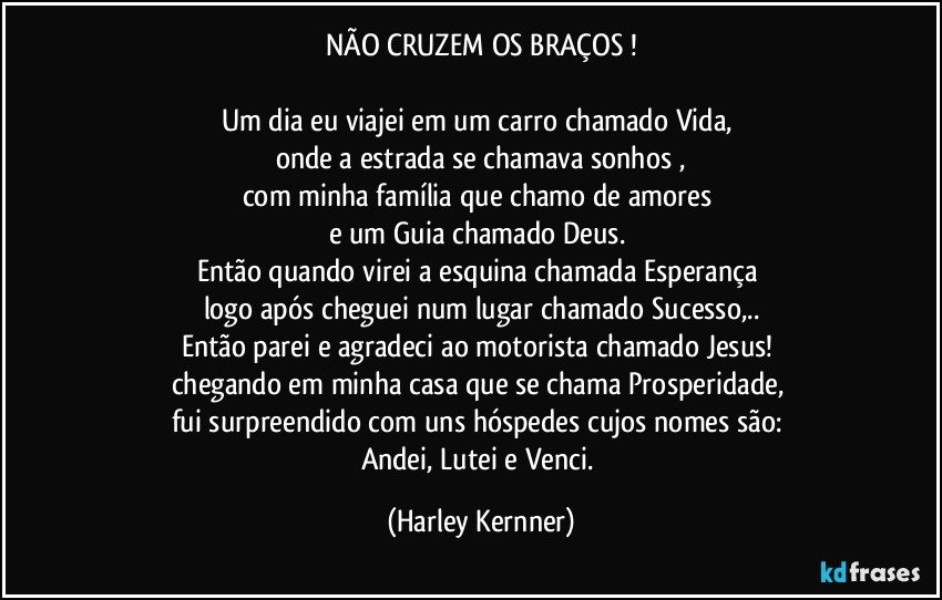 NÃO CRUZEM OS BRAÇOS !

Um dia eu viajei em um carro chamado Vida, 
onde a estrada se chamava sonhos ,
com minha família que chamo de amores 
e um Guia chamado Deus. 
Então quando virei a esquina chamada Esperança 
logo após cheguei num lugar chamado Sucesso,..
Então parei e agradeci ao motorista chamado Jesus! 
chegando em minha casa que se chama Prosperidade, 
fui surpreendido com uns hóspedes cujos nomes são: 
Andei, Lutei e Venci. (Harley Kernner)