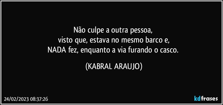 Não culpe a outra pessoa, 
visto que, estava no mesmo barco e,
NADA fez, enquanto a via furando o casco. (KABRAL ARAUJO)