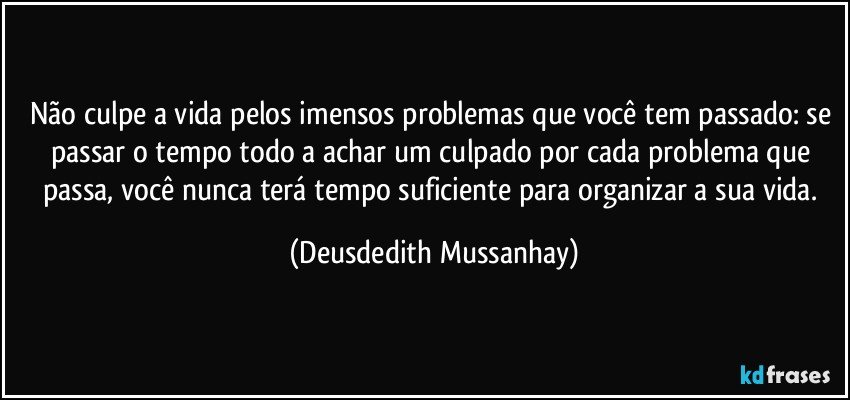 Não culpe a vida pelos imensos problemas que você tem passado: se passar o tempo todo a achar um culpado por cada problema que passa, você nunca terá tempo suficiente para organizar a sua vida. (Deusdedith Mussanhay)