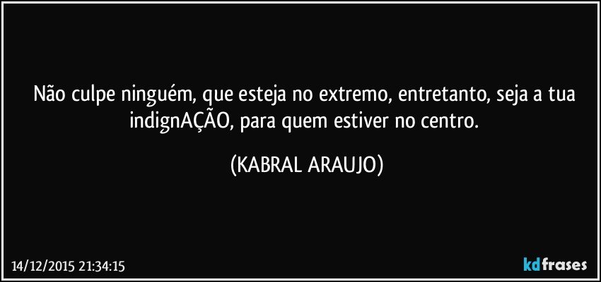 Não culpe ninguém, que esteja no extremo, entretanto, seja a tua indignAÇÃO, para quem estiver no centro. (KABRAL ARAUJO)