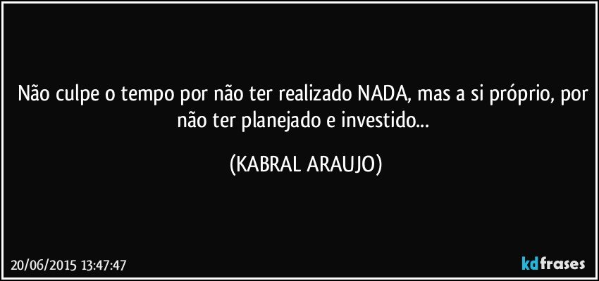 Não culpe o tempo por não ter realizado NADA, mas a si próprio, por não ter planejado e investido... (KABRAL ARAUJO)