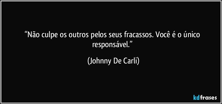 “Não culpe os outros pelos seus fracassos. Você é o único responsável.” (Johnny De Carli)