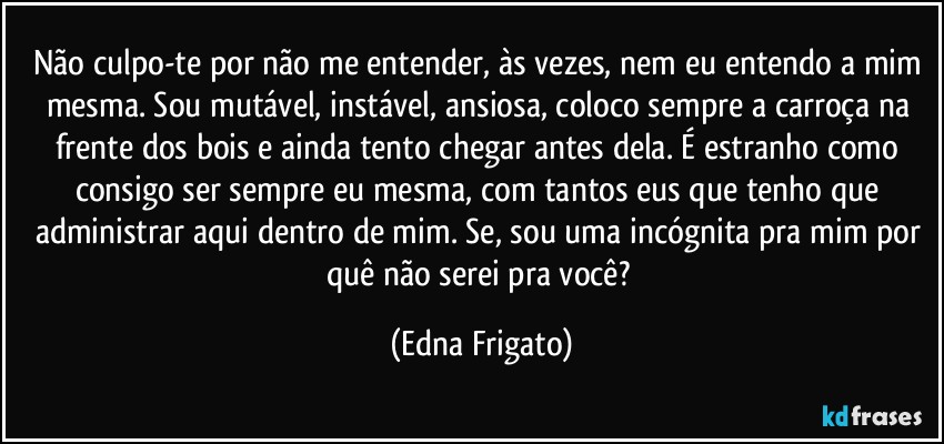 Não culpo-te por não me entender, às vezes, nem eu entendo a mim mesma. Sou mutável, instável, ansiosa, coloco sempre a carroça na frente dos bois e ainda tento chegar antes dela. É estranho como consigo ser sempre eu mesma, com tantos eus que tenho que administrar aqui dentro de mim. Se, sou uma incógnita pra mim por quê não serei pra você? (Edna Frigato)