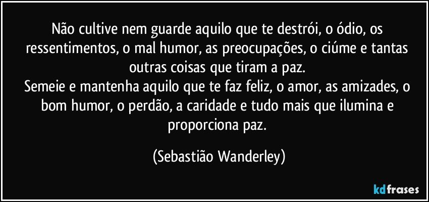 Não cultive nem guarde aquilo que te destrói, o ódio, os ressentimentos, o mal humor, as preocupações, o ciúme e tantas outras coisas que tiram a paz. 
Semeie e mantenha aquilo que te faz feliz, o amor, as amizades, o bom humor, o perdão, a caridade e tudo mais que ilumina e proporciona paz. (Sebastião Wanderley)