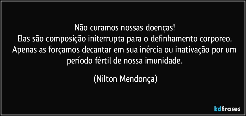 Não curamos nossas doenças! 
Elas são composição initerrupta para o definhamento corporeo. 
Apenas as forçamos decantar em sua inércia ou inativação por um período fértil  de nossa imunidade. (Nilton Mendonça)