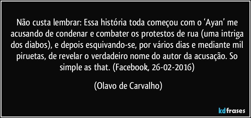 Não custa lembrar: Essa história toda começou com o ‘Ayan’ me acusando de condenar e combater os protestos de rua (uma intriga dos diabos), e depois esquivando-se, por vários dias e mediante mil piruetas, de revelar o verdadeiro nome do autor da acusação. So simple as that. (Facebook, 26-02-2016) (Olavo de Carvalho)