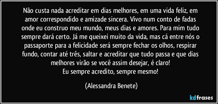 Não custa nada acreditar em dias melhores, em uma vida feliz, em amor correspondido e amizade sincera. Vivo num conto de fadas onde eu construo meu mundo, meus dias e amores. Para mim tudo sempre dará certo. Já me queixei muito da vida, mas cá entre nós o passaporte para a felicidade será sempre fechar os olhos, respirar fundo, contar até três, saltar e acreditar que tudo passa e que dias melhores virão se você assim desejar, é claro! 
Eu sempre acredito, sempre mesmo! (Alessandra Benete)
