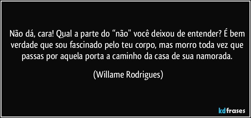 Não dá, cara! Qual a parte do “não" você deixou de entender? É bem verdade que sou fascinado pelo teu corpo, mas morro toda vez que passas por aquela porta a caminho da casa de sua namorada. (Willame Rodrigues)