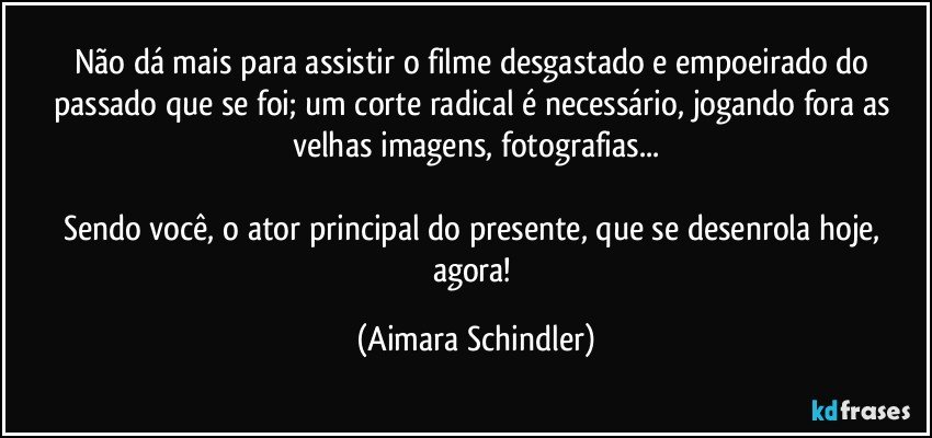 Não dá mais para assistir o filme desgastado e empoeirado do passado que se  foi; um corte radical é necessário, jogando fora as velhas imagens, fotografias...

Sendo você, o  ator principal do presente, que se desenrola hoje, agora! (Aimara Schindler)