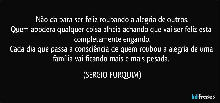 Não da para ser feliz roubando a alegria de outros.
Quem apodera qualquer coisa alheia achando que vai ser feliz esta completamente engando.
Cada dia que passa a consciência de quem roubou a alegria de uma família vai ficando mais e mais pesada. (SERGIO FURQUIM)