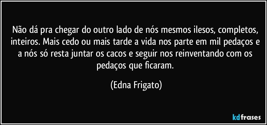 Não dá pra chegar do outro lado de nós mesmos ilesos, completos, inteiros. Mais cedo ou mais tarde a vida nos parte em mil pedaços e a nós só resta juntar os cacos e seguir nos reinventando com os pedaços que ficaram. (Edna Frigato)