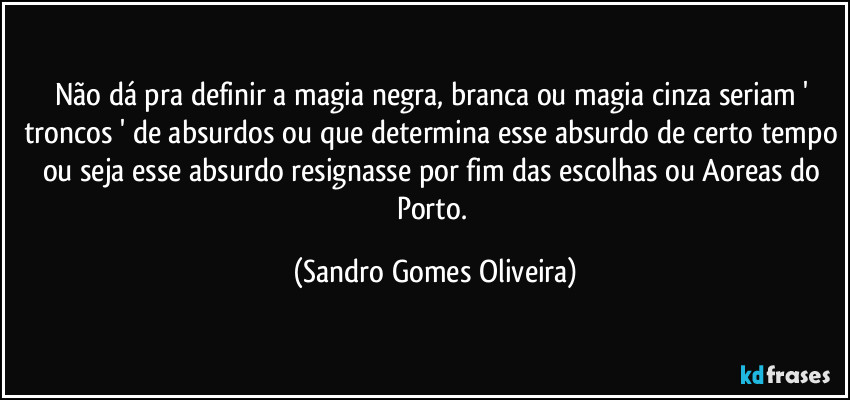 Não dá pra definir a magia negra, branca ou magia cinza seriam ' troncos ' de absurdos ou que determina esse absurdo de certo tempo ou seja esse absurdo resignasse por fim das escolhas ou Aoreas do Porto. (Sandro Gomes Oliveira)