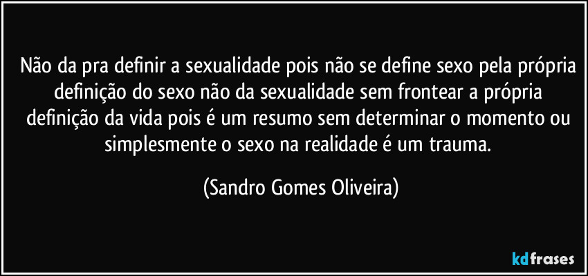 Não da pra definir a sexualidade pois não se define sexo pela própria definição do sexo não da sexualidade sem frontear a própria definição da vida pois é um resumo sem determinar o momento ou simplesmente o sexo na realidade é um trauma. (Sandro Gomes Oliveira)