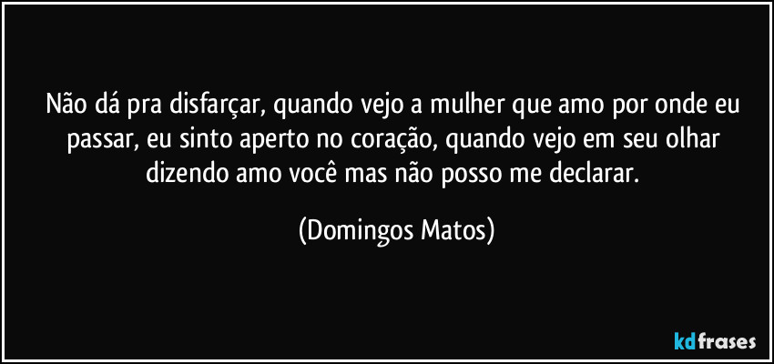 Não dá pra disfarçar, quando vejo a mulher que amo por onde eu passar, eu sinto aperto no coração, quando vejo em seu olhar dizendo amo você mas não posso me declarar. (Domingos Matos)