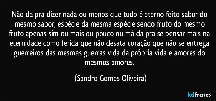 Não da pra dizer nada ou menos que tudo é eterno feito sabor do mesmo sabor, espécie da mesma espécie sendo fruto do mesmo fruto apenas sim ou mais ou pouco ou má da pra se pensar mais na eternidade como ferida que não desata coração que não se entrega guerreiros das mesmas guerras  vida da própria vida e amores do mesmos amores. (Sandro Gomes Oliveira)