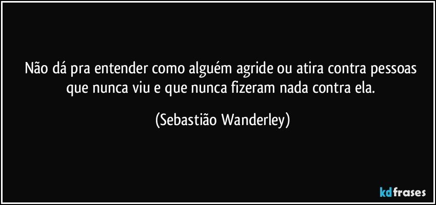 Não dá pra entender como alguém agride ou atira contra pessoas que nunca viu e que nunca fizeram nada contra ela. (Sebastião Wanderley)