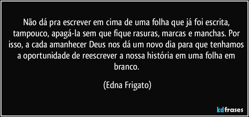 Não dá pra escrever em cima de uma folha que já foi escrita, tampouco, apagá-la sem que fique rasuras, marcas e manchas. Por isso, a cada amanhecer Deus nos dá um novo dia para que tenhamos a oportunidade de reescrever a nossa história em uma folha em branco. (Edna Frigato)