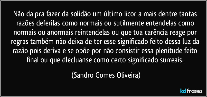 Não da pra fazer da solidão um último licor a mais dentre tantas razões deferilas como normais ou sutilmente entendelas como normais ou anormais reintendelas ou que tua carência reage por regras também não deixa de ter esse significado feito dessa luz da razão pois deriva e se opõe por não consistir essa plenitude feito final ou que dlecluanse como certo significado surreais. (Sandro Gomes Oliveira)