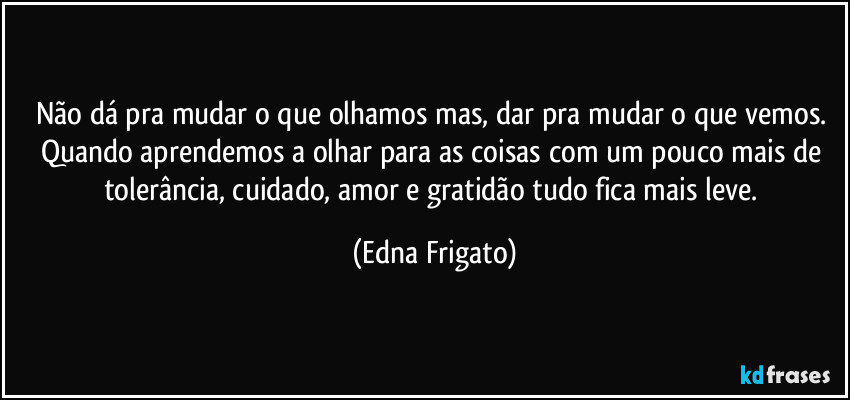 Não dá pra mudar o que olhamos mas, dar pra mudar o que vemos. Quando aprendemos a olhar para as coisas com um pouco mais de tolerância, cuidado, amor e gratidão tudo fica mais leve. (Edna Frigato)