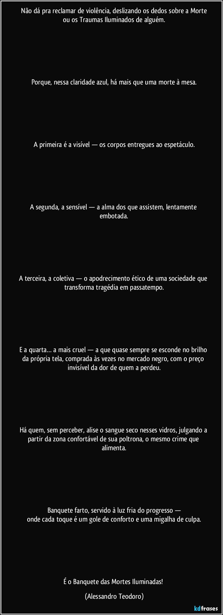⁠Não dá pra reclamar de violência, deslizando os dedos sobre a Morte ou os Traumas Iluminados de alguém.






Porque, nessa claridade azul, há mais que uma morte à mesa.






A primeira é a visível — os corpos entregues ao espetáculo.






A segunda, a sensível — a alma dos que assistem, lentamente embotada.






A terceira, a coletiva — o apodrecimento ético de uma sociedade que transforma tragédia em passatempo.






E a quarta… a mais cruel — a que quase sempre se esconde no brilho da própria tela, comprada às vezes no mercado negro, com o preço invisível da dor de quem a perdeu.






Há quem, sem perceber, alise o sangue seco nesses vidros, julgando a partir da zona confortável de sua poltrona, o mesmo crime que alimenta.






Banquete farto, servido à luz fria do progresso —
onde cada toque é um gole de conforto e uma migalha de culpa.






É o Banquete das Mortes Iluminadas! (Alessandro Teodoro)