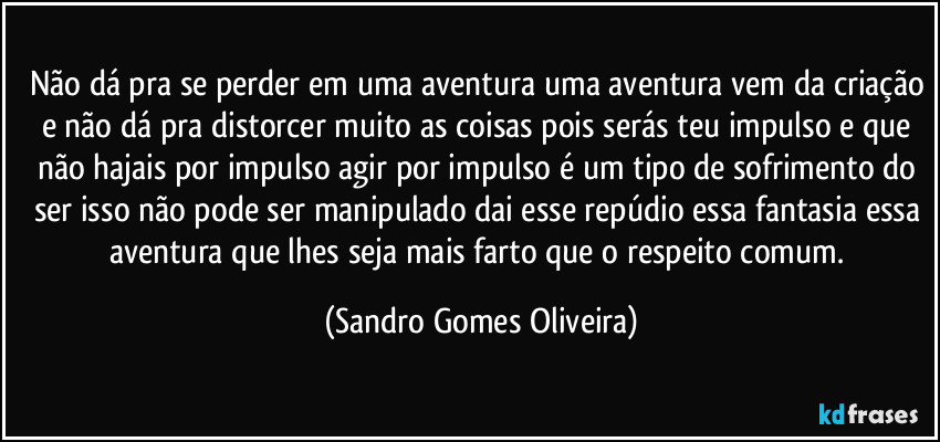 Não dá pra se perder em uma aventura uma aventura vem da criação e não dá pra distorcer muito as coisas pois serás teu impulso e que não hajais por impulso agir por impulso é um tipo de sofrimento do ser isso não pode ser manipulado dai esse repúdio essa fantasia essa aventura que lhes seja mais farto que o respeito comum. (Sandro Gomes Oliveira)