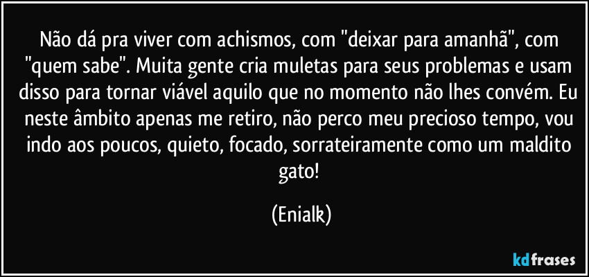 Não dá pra viver com achismos, com "deixar para amanhã", com "quem sabe". Muita gente cria muletas para seus problemas e usam disso para tornar viável aquilo que no momento não lhes convém. Eu neste âmbito apenas me retiro, não perco meu precioso tempo, vou indo aos poucos, quieto, focado, sorrateiramente como um maldito gato! (Enialk)