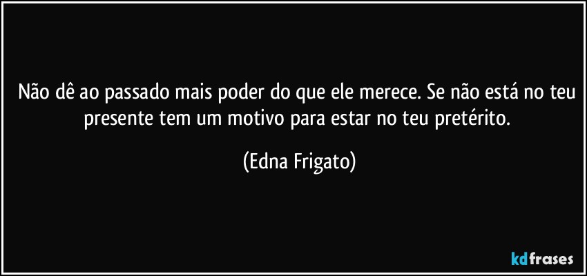 Não dê ao passado mais poder do que ele merece. Se não está no teu presente tem um motivo para estar no teu pretérito. (Edna Frigato)