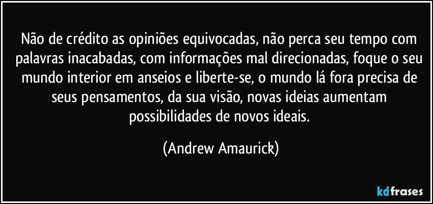 Não de crédito as opiniões equivocadas, não perca seu tempo com palavras inacabadas, com informações mal direcionadas, foque o seu mundo interior em anseios e liberte-se, o mundo lá fora precisa de seus pensamentos, da sua visão, novas ideias aumentam possibilidades de novos ideais. (Andrew Amaurick)