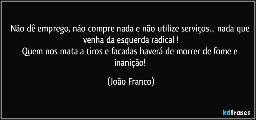 Não dê emprego, não compre nada e não utilize serviços... nada que venha da esquerda radical !
Quem nos mata a tiros e facadas haverá de morrer de fome e inanição! (João Franco)