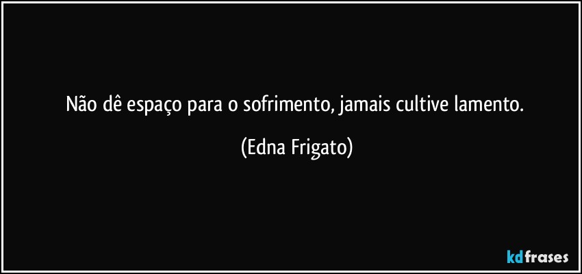 Não dê espaço para o sofrimento, jamais cultive lamento. (Edna Frigato)