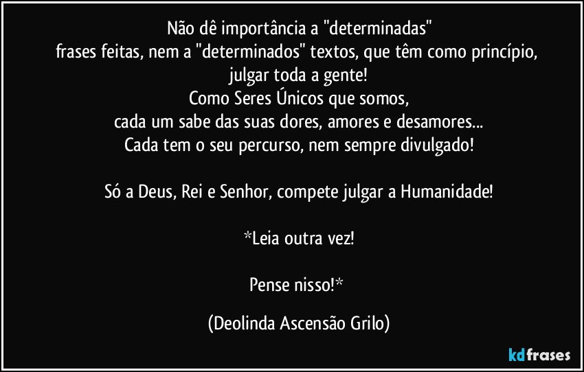 Não dê importância a "determinadas"
frases feitas, nem a "determinados" textos, que têm como princípio, julgar toda a gente!
Como Seres Únicos que somos,
cada um sabe das suas dores, amores e desamores...
Cada um tem o seu percurso,
nem sempre divulgado!
Só a Deus, Rei e Senhor, compete julgar a Humanidade!
*Leia outra vez!
Pense nisso!* (Deolinda Ascensão Grilo)