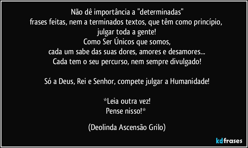 Não dê importância a "determinadas"
frases feitas, nem a terminados textos, que têm como princípio, julgar toda a gente!
Como Ser Únicos que somos,
cada um sabe das suas dores, amores e desamores...
Cada tem o seu percurso, nem sempre divulgado!

Só a Deus, Rei e Senhor, compete julgar a Humanidade!

*Leia outra vez!
Pense nisso!* (Deolinda Ascensão Grilo)