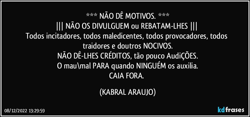 *** NÃO DÊ MOTIVOS. ***
||| NÃO OS DIVULGUEM ou REBATAM-LHES ||| 
Todos incitadores, todos maledicentes, todos provocadores, todos traidores e doutros NOCIVOS.
NÃO DÊ-LHES CRÉDITOS, tão pouco AudiÇÕES.
O mau\mal PARA quando NINGUÉM os auxilia.
CAIA FORA. (KABRAL ARAUJO)