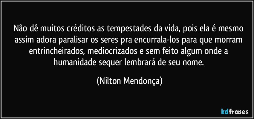 Não dê muitos créditos as tempestades da vida, pois ela é mesmo assim adora paralisar os seres pra encurrala-los para que morram entrincheirados, mediocrizados  e sem feito algum onde a humanidade sequer lembrará de seu nome. (Nilton Mendonça)