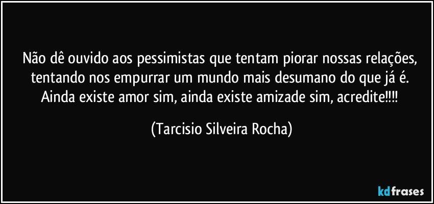 Não dê ouvido aos pessimistas que tentam piorar nossas relações, tentando nos empurrar um mundo mais desumano do que já é. Ainda existe amor sim, ainda existe amizade sim, acredite!!! (Tarcisio Silveira Rocha)