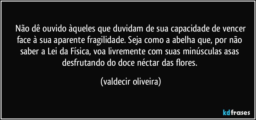 ⁠Não dê ouvido àqueles que duvidam de sua capacidade de vencer face à sua aparente fragilidade. Seja como a abelha que, por não saber a Lei da Física, voa livremente com suas minúsculas asas desfrutando do doce néctar das flores. (valdecir oliveira)