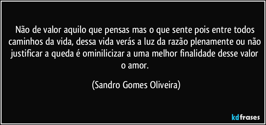 Não de valor aquilo que pensas mas o que sente pois entre todos caminhos da vida, dessa vida verás a luz da razão plenamente ou não justificar a queda é ominilicizar a uma melhor finalidade desse valor o amor. (Sandro Gomes Oliveira)