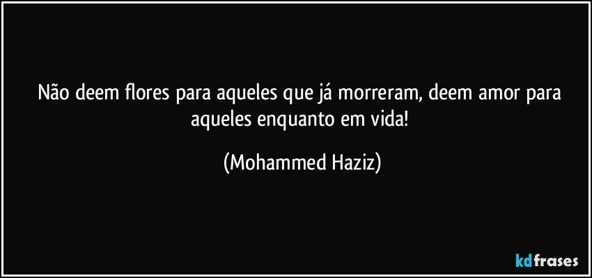 Não deem flores para aqueles que já morreram, deem amor para aqueles enquanto em vida! (Mohammed Haziz)