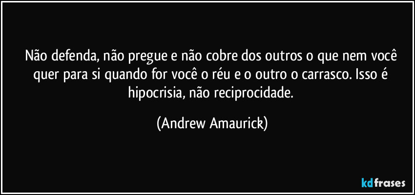 Não defenda,  não pregue e  não cobre dos outros o que nem você quer para si quando for você o réu e o outro o carrasco.  Isso é hipocrisia, não reciprocidade. (Andrew Amaurick)