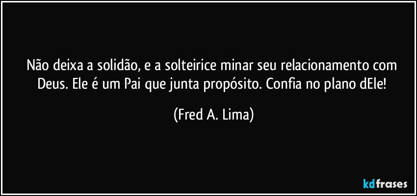 Não deixa a  solidão,  e a solteirice  minar seu relacionamento com Deus. Ele é um Pai que junta propósito. Confia no plano dEle! (Fred A. Lima)