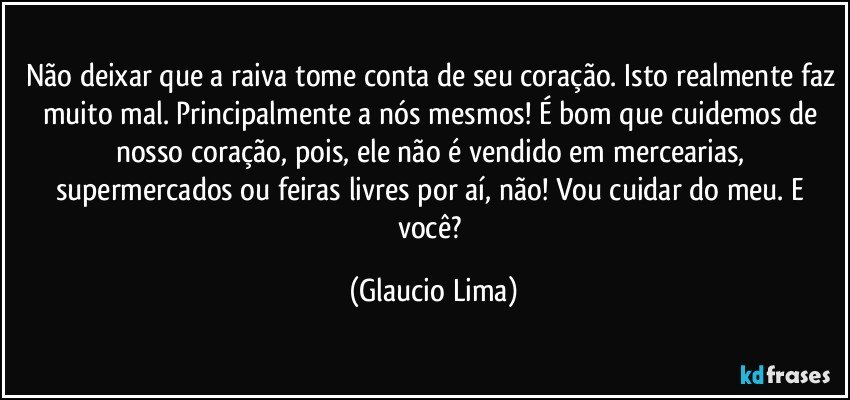 Não deixar que a raiva tome conta de seu coração. Isto realmente faz muito mal. Principalmente a nós mesmos! É bom que cuidemos de nosso coração, pois, ele não é vendido em mercearias, supermercados ou feiras livres por aí, não! Vou cuidar do meu. E você? (Glaucio Lima)
