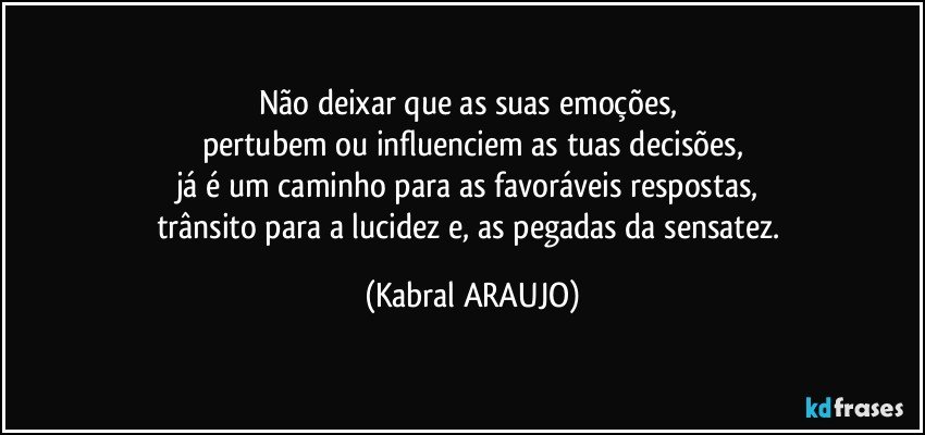 Não deixar que as suas emoções, 
pertubem ou influenciem as tuas decisões,
já é um caminho para as favoráveis respostas, 
trânsito para a lucidez e, as pegadas da sensatez. (KABRAL ARAUJO)