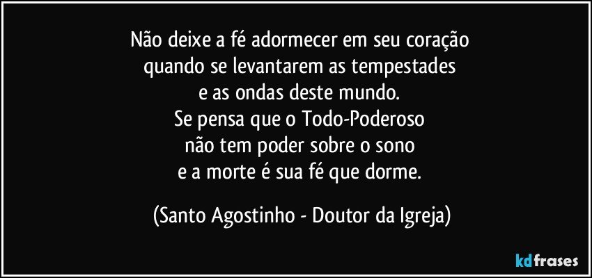 Não deixe a fé adormecer em seu coração 
quando se levantarem as tempestades 
e as ondas deste mundo. 
Se pensa que o Todo-Poderoso 
não tem poder sobre o sono 
e a morte é sua fé que dorme. (Santo Agostinho - Doutor da Igreja)