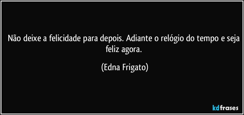 Não deixe a felicidade para depois. Adiante o relógio do tempo e seja feliz agora. (Edna Frigato)