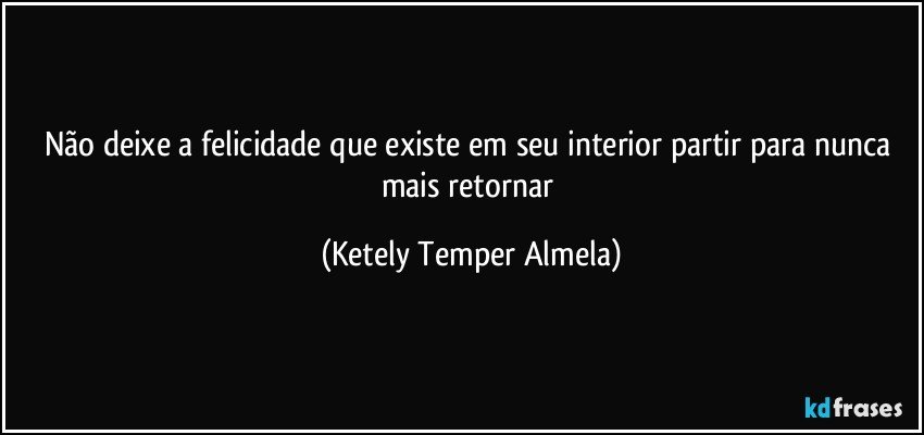 Não deixe a felicidade que existe em seu interior partir para nunca mais retornar (Ketely Temper Almela)