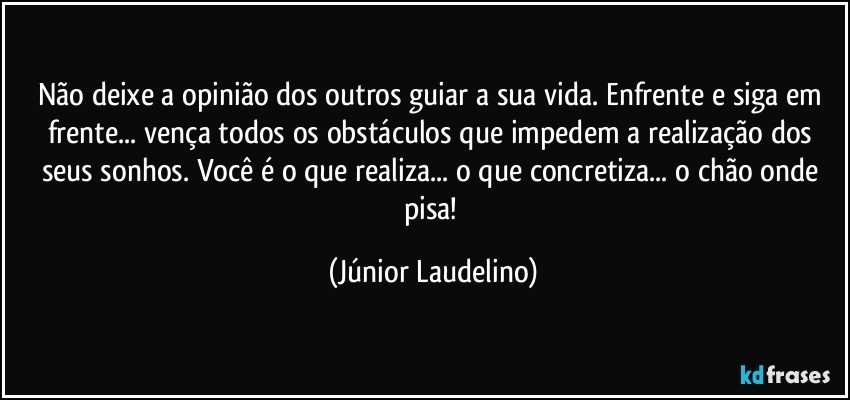 Não deixe a opinião dos outros guiar a sua vida. Enfrente e siga em frente... vença todos os obstáculos que impedem a realização dos seus sonhos. Você é o que realiza... o que concretiza... o chão onde pisa! (Júnior Laudelino)