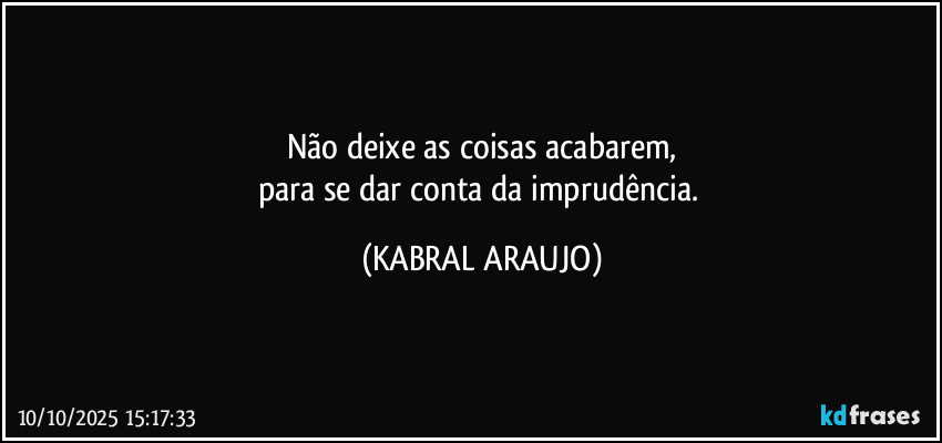Não deixe as coisas acabarem,
para se dar conta da imprudência. (KABRAL ARAUJO)