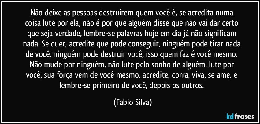 Não deixe as pessoas destruírem quem você é, se acredita numa coisa lute por ela, não é por que alguém disse que não vai dar certo que seja verdade, lembre-se palavras hoje em dia já não significam nada. Se quer, acredite que pode conseguir, ninguém pode tirar nada de você, ninguém pode destruir você, isso quem faz é você mesmo. Não mude por ninguém, não lute pelo sonho de alguém, lute por você, sua força vem de você mesmo, acredite, corra, viva, se ame, e lembre-se primeiro de você, depois os outros. (Fabio Silva)