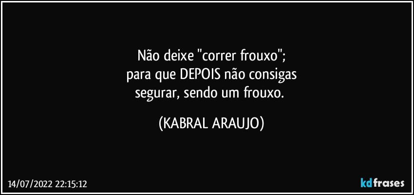 Não deixe "correr frouxo";
para que DEPOIS não consigas
segurar, sendo um frouxo. (KABRAL ARAUJO)