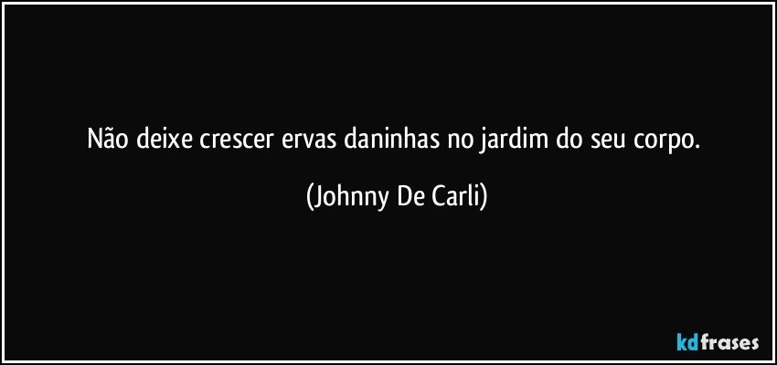 Não deixe crescer ervas daninhas no jardim do seu corpo. (Johnny De Carli)